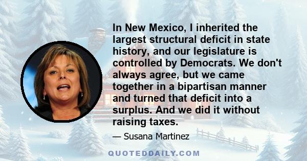 In New Mexico, I inherited the largest structural deficit in state history, and our legislature is controlled by Democrats. We don't always agree, but we came together in a bipartisan manner and turned that deficit into 