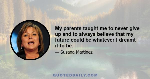 My parents taught me to never give up and to always believe that my future could be whatever I dreamt it to be.