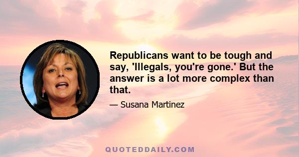 Republicans want to be tough and say, 'Illegals, you're gone.' But the answer is a lot more complex than that.