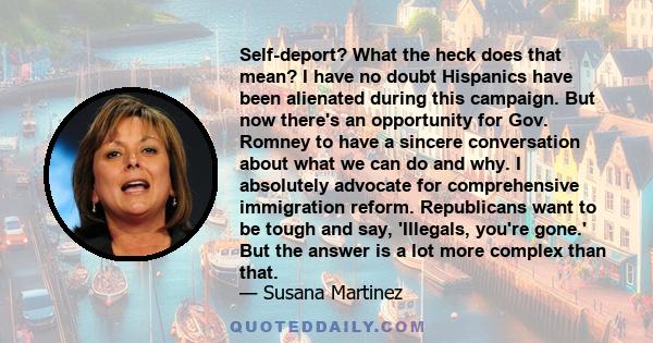 Self-deport? What the heck does that mean? I have no doubt Hispanics have been alienated during this campaign. But now there's an opportunity for Gov. Romney to have a sincere conversation about what we can do and why.