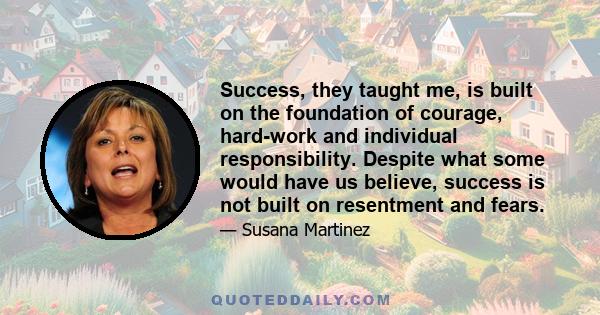 Success, they taught me, is built on the foundation of courage, hard-work and individual responsibility. Despite what some would have us believe, success is not built on resentment and fears.