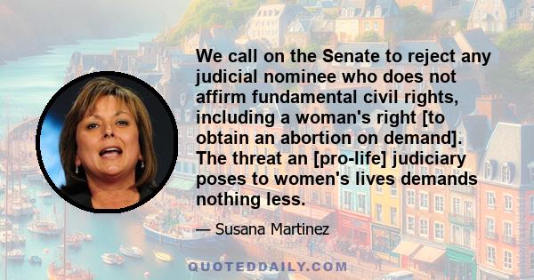 We call on the Senate to reject any judicial nominee who does not affirm fundamental civil rights, including a woman's right [to obtain an abortion on demand]. The threat an [pro-life] judiciary poses to women's lives