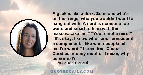 A geek is like a dork. Someone who’s on the fringe, who you wouldn’t want to hang out with. A nerd is someone too weird and smart to fit in with the masses. Like me.” “You’re not a nerd!” “It’s okay. I know who I am. I