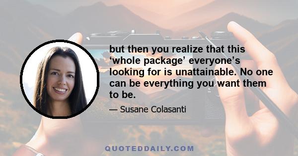 but then you realize that this ‘whole package’ everyone’s looking for is unattainable. No one can be everything you want them to be.