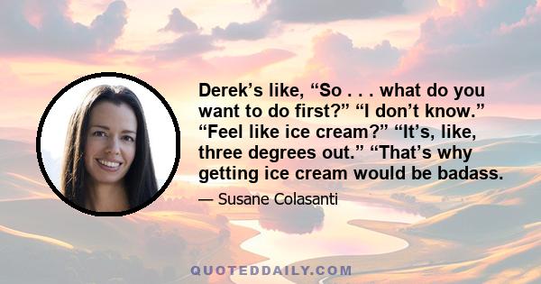 Derek’s like, “So . . . what do you want to do first?” “I don’t know.” “Feel like ice cream?” “It’s, like, three degrees out.” “That’s why getting ice cream would be badass.