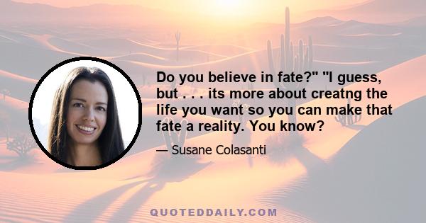 Do you believe in fate? I guess, but . . . its more about creatng the life you want so you can make that fate a reality. You know?