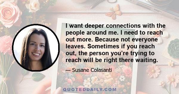 I want deeper connections with the people around me. I need to reach out more. Because not everyone leaves. Sometimes if you reach out, the person you’re trying to reach will be right there waiting.