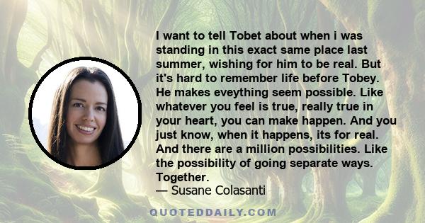 I want to tell Tobet about when i was standing in this exact same place last summer, wishing for him to be real. But it's hard to remember life before Tobey. He makes eveything seem possible. Like whatever you feel is