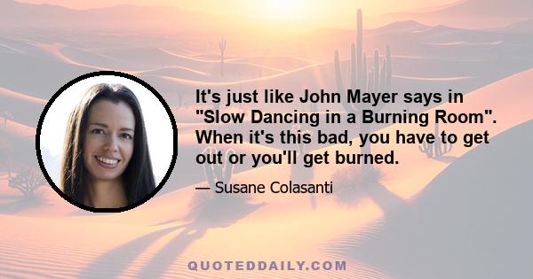 It's just like John Mayer says in Slow Dancing in a Burning Room. When it's this bad, you have to get out or you'll get burned.