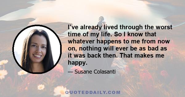 I’ve already lived through the worst time of my life. So I know that whatever happens to me from now on, nothing will ever be as bad as it was back then. That makes me happy.