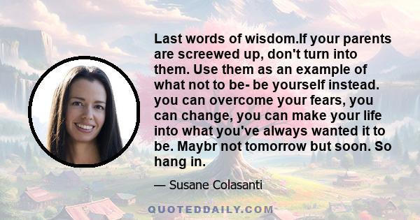 Last words of wisdom.If your parents are screewed up, don't turn into them. Use them as an example of what not to be- be yourself instead. you can overcome your fears, you can change, you can make your life into what