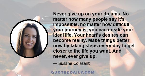 Never give up on your dreams. No matter how many people say it’s impossible, no matter how difficult your journey is, you can create your ideal life. Your heart’s desires can become reality. Make things better now by