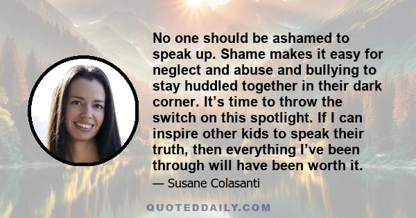 No one should be ashamed to speak up. Shame makes it easy for neglect and abuse and bullying to stay huddled together in their dark corner. It’s time to throw the switch on this spotlight. If I can inspire other kids to 