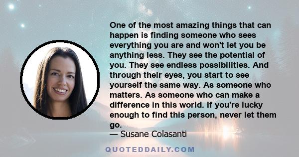 One of the most amazing things that can happen is finding someone who sees everything you are and won't let you be anything less. They see the potential of you. They see endless possibilities. And through their eyes,