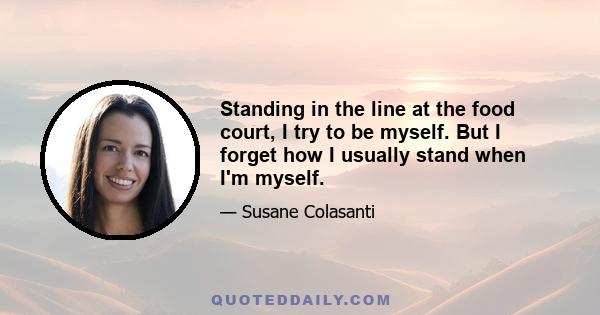 Standing in the line at the food court, I try to be myself. But I forget how I usually stand when I'm myself.