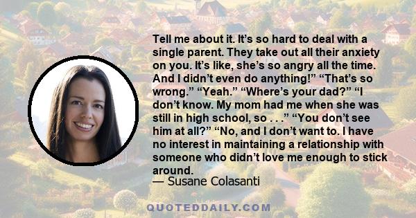 Tell me about it. It’s so hard to deal with a single parent. They take out all their anxiety on you. It’s like, she’s so angry all the time. And I didn’t even do anything!” “That’s so wrong.” “Yeah.” “Where’s your dad?” 