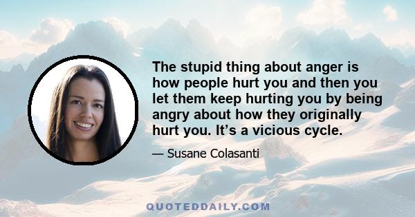 The stupid thing about anger is how people hurt you and then you let them keep hurting you by being angry about how they originally hurt you. It’s a vicious cycle.