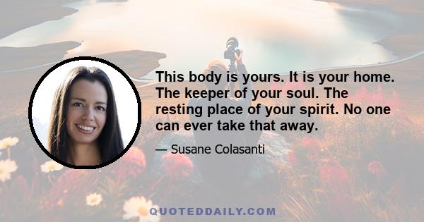 This body is yours. It is your home. The keeper of your soul. The resting place of your spirit. No one can ever take that away.