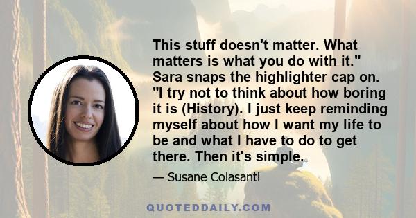 This stuff doesn't matter. What matters is what you do with it. Sara snaps the highlighter cap on. I try not to think about how boring it is (History). I just keep reminding myself about how I want my life to be and