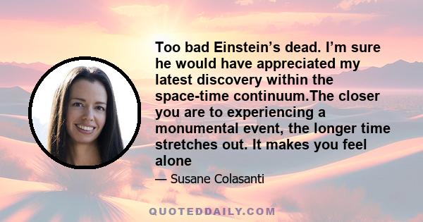 Too bad Einstein’s dead. I’m sure he would have appreciated my latest discovery within the space-time continuum.The closer you are to experiencing a monumental event, the longer time stretches out. It makes you feel