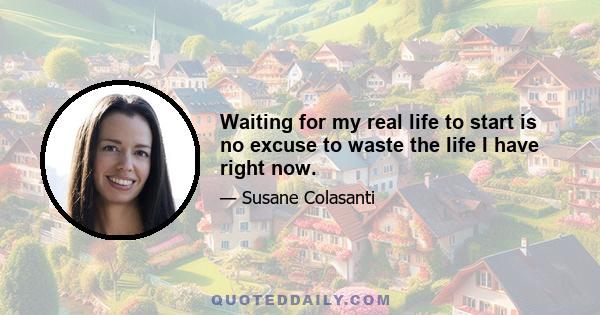 Waiting for my real life to start is no excuse to waste the life I have right now.