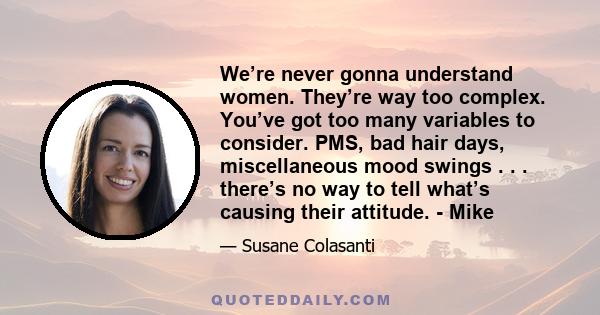 We’re never gonna understand women. They’re way too complex. You’ve got too many variables to consider. PMS, bad hair days, miscellaneous mood swings . . . there’s no way to tell what’s causing their attitude. - Mike