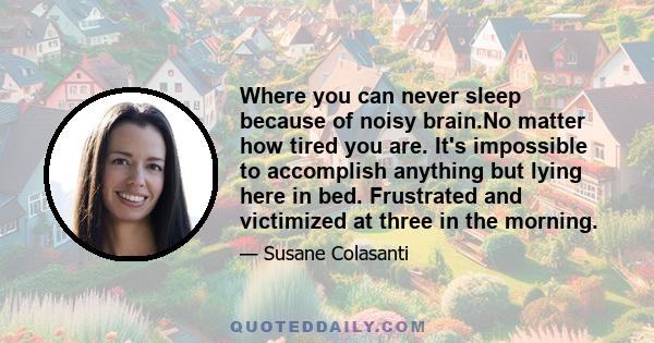 Where you can never sleep because of noisy brain.No matter how tired you are. It's impossible to accomplish anything but lying here in bed. Frustrated and victimized at three in the morning.