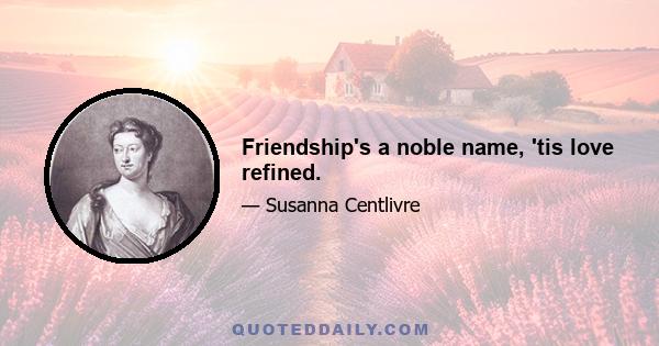 Friendship's a noble name, 'tis love refined.