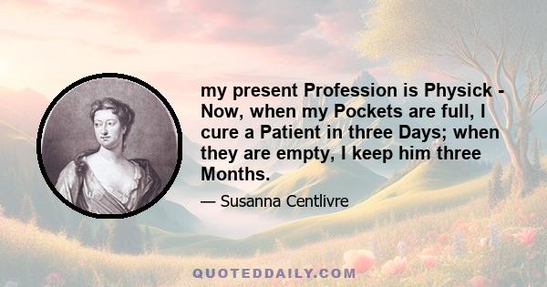 my present Profession is Physick - Now, when my Pockets are full, I cure a Patient in three Days; when they are empty, I keep him three Months.