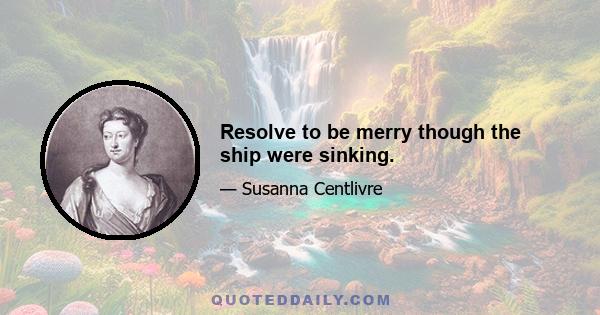 Resolve to be merry though the ship were sinking.