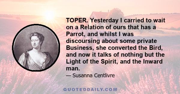 TOPER. Yesterday I carried to wait on a Relation of ours that has a Parrot, and whilst I was discoursing about some private Business, she converted the Bird, and now it talks of nothing but the Light of the Spirit, and