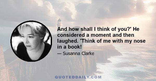 And how shall I think of you?' He considered a moment and then laughed. 'Think of me with my nose in a book!