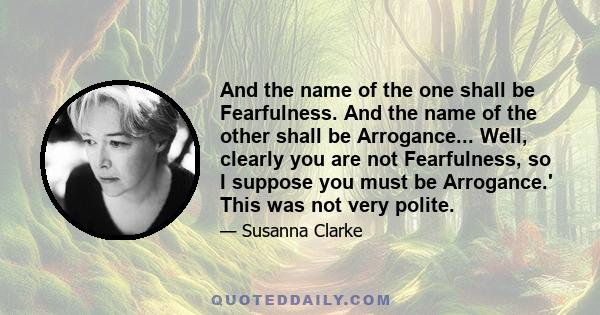 And the name of the one shall be Fearfulness. And the name of the other shall be Arrogance... Well, clearly you are not Fearfulness, so I suppose you must be Arrogance.' This was not very polite.