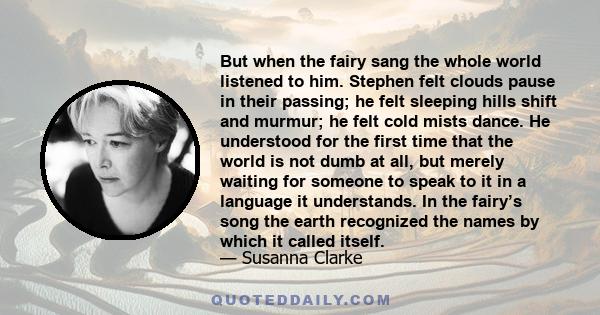 But when the fairy sang the whole world listened to him. Stephen felt clouds pause in their passing; he felt sleeping hills shift and murmur; he felt cold mists dance. He understood for the first time that the world is