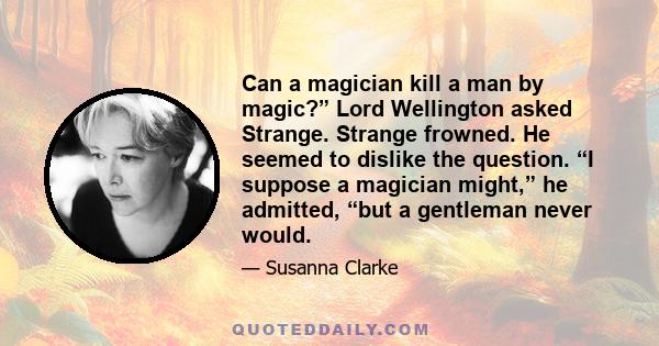 Can a magician kill a man by magic?” Lord Wellington asked Strange. Strange frowned. He seemed to dislike the question. “I suppose a magician might,” he admitted, “but a gentleman never would.