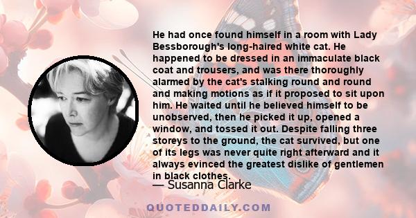 He had once found himself in a room with Lady Bessborough's long-haired white cat. He happened to be dressed in an immaculate black coat and trousers, and was there thoroughly alarmed by the cat's stalking round and