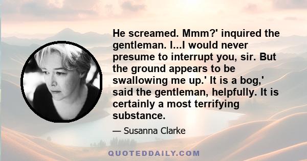 He screamed. Mmm?' inquired the gentleman. I...I would never presume to interrupt you, sir. But the ground appears to be swallowing me up.' It is a bog,' said the gentleman, helpfully. It is certainly a most terrifying