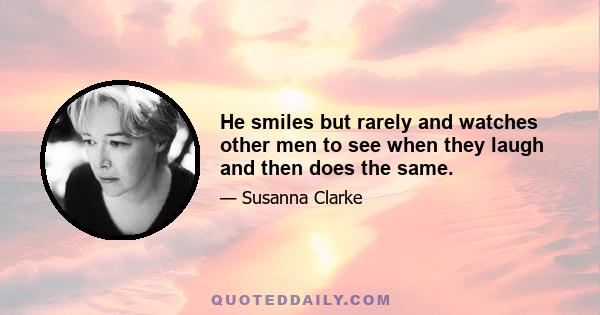 He smiles but rarely and watches other men to see when they laugh and then does the same.