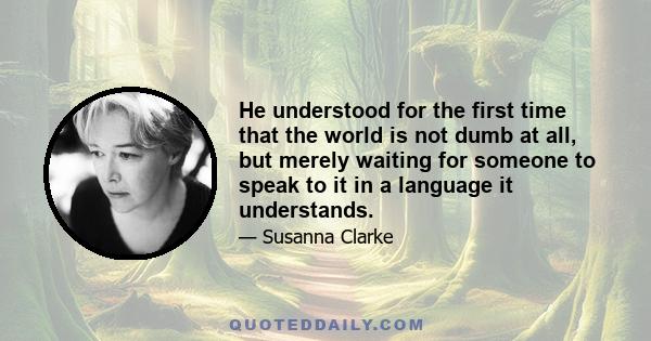 He understood for the first time that the world is not dumb at all, but merely waiting for someone to speak to it in a language it understands.