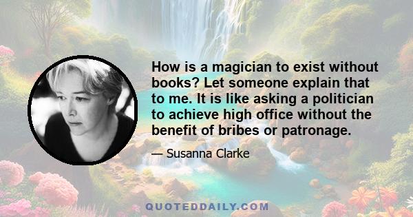 How is a magician to exist without books? Let someone explain that to me. It is like asking a politician to achieve high office without the benefit of bribes or patronage.