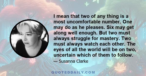 I mean that two of any thing is a most uncomfortable number. One may do as he pleases. Six may get along well enough. But two must always struggle for mastery. Two must always watch each other. The eyes of all the world 