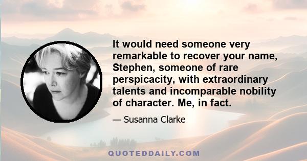 It would need someone very remarkable to recover your name, Stephen, someone of rare perspicacity, with extraordinary talents and incomparable nobility of character. Me, in fact.