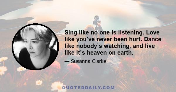 Sing like no one is listening. Love like you’ve never been hurt. Dance like nobody’s watching, and live like it’s heaven on earth.