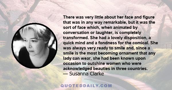 There was very little about her face and figure that was in any way remarkable, but it was the sort of face which, when animated by conversation or laughter, is completely transformed. She had a lovely disposition, a