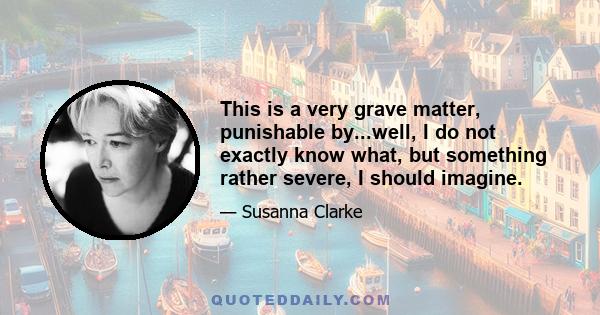 This is a very grave matter, punishable by...well, I do not exactly know what, but something rather severe, I should imagine.