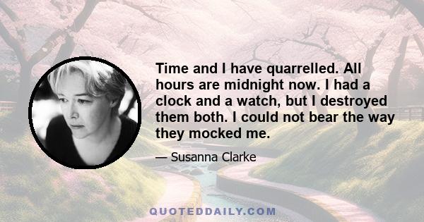 Time and I have quarrelled. All hours are midnight now. I had a clock and a watch, but I destroyed them both. I could not bear the way they mocked me.