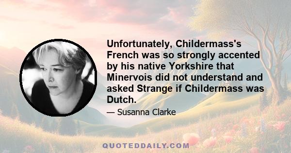 Unfortunately, Childermass's French was so strongly accented by his native Yorkshire that Minervois did not understand and asked Strange if Childermass was Dutch.