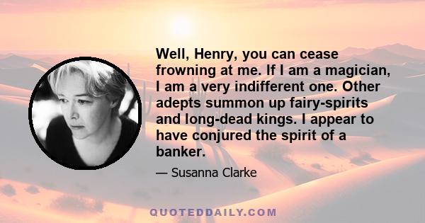 Well, Henry, you can cease frowning at me. If I am a magician, I am a very indifferent one. Other adepts summon up fairy-spirits and long-dead kings. I appear to have conjured the spirit of a banker.