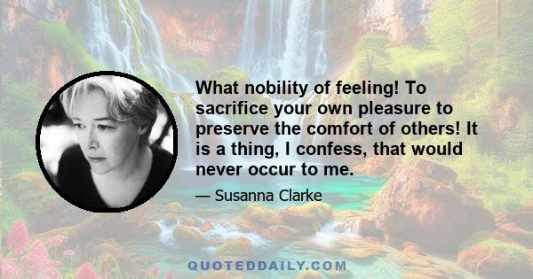 What nobility of feeling! To sacrifice your own pleasure to preserve the comfort of others! It is a thing, I confess, that would never occur to me.