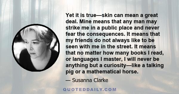 Yet it is true—skin can mean a great deal. Mine means that any man may strike me in a public place and never fear the consequences. It means that my friends do not always like to be seen with me in the street. It means